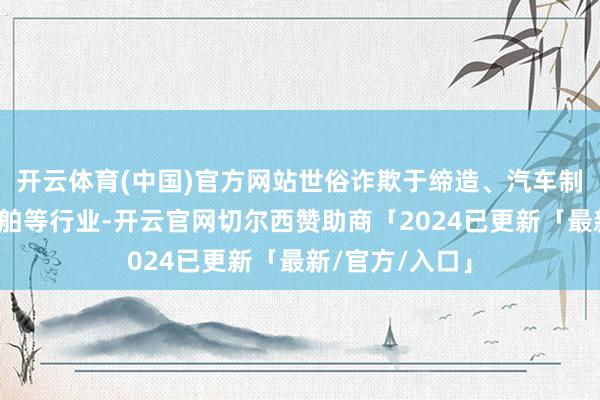 开云体育(中国)官方网站世俗诈欺于缔造、汽车制造、家电和船舶等行业-开云官网切尔西赞助商「2024已更新「最新/官方/入口」