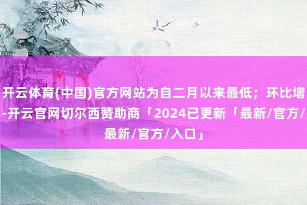 开云体育(中国)官方网站为自二月以来最低；环比增0.2%-开云官网切尔西赞助商「2024已更新「最新/官方/入口」