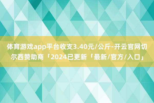 体育游戏app平台收支3.40元/公斤-开云官网切尔西赞助商「2024已更新「最新/官方/入口」