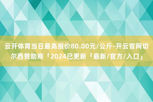 云开体育当日最高报价80.00元/公斤-开云官网切尔西赞助商「2024已更新「最新/官方/入口」