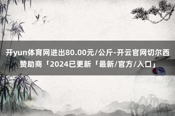 开yun体育网进出80.00元/公斤-开云官网切尔西赞助商「2024已更新「最新/官方/入口」