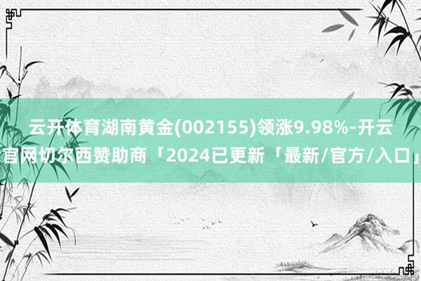 云开体育湖南黄金(002155)领涨9.98%-开云官网切尔西赞助商「2024已更新「最新/官方/入口」