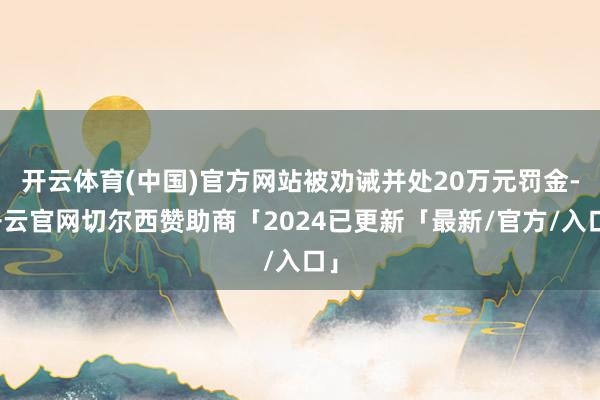 开云体育(中国)官方网站被劝诫并处20万元罚金-开云官网切尔西赞助商「2024已更新「最新/官方/入口」