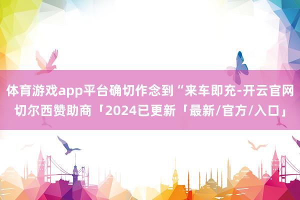 体育游戏app平台确切作念到“来车即充-开云官网切尔西赞助商「2024已更新「最新/官方/入口」