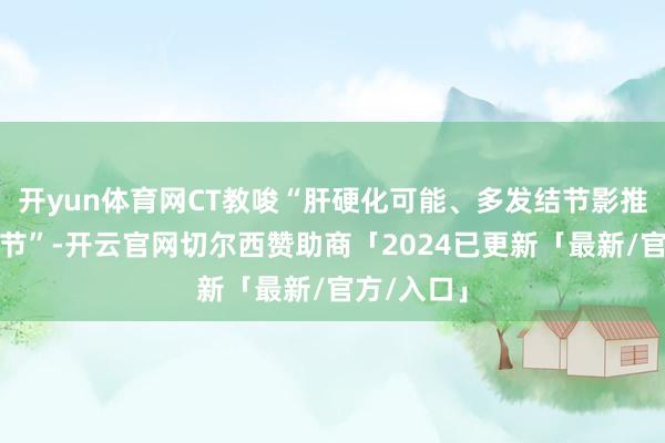 开yun体育网CT教唆“肝硬化可能、多发结节影推敲再生结节”-开云官网切尔西赞助商「2024已更新「最新/官方/入口」