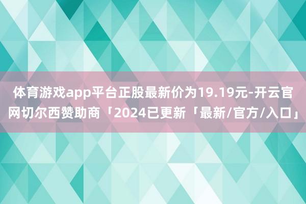 体育游戏app平台正股最新价为19.19元-开云官网切尔西赞助商「2024已更新「最新/官方/入口」