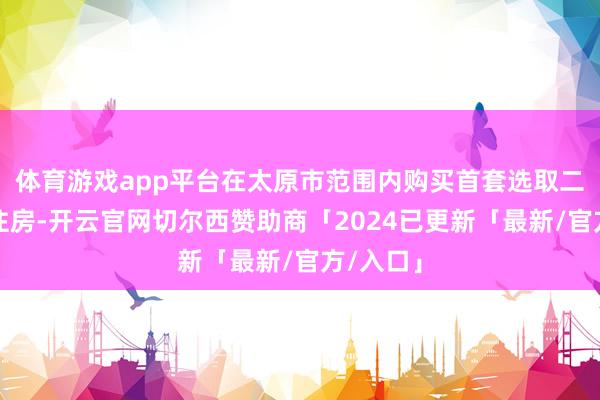 体育游戏app平台在太原市范围内购买首套选取二套商品住房-开云官网切尔西赞助商「2024已更新「最新/官方/入口」