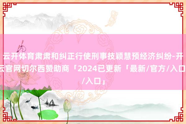 云开体育肃肃和纠正行使刑事技颖慧预经济纠纷-开云官网切尔西赞助商「2024已更新「最新/官方/入口」