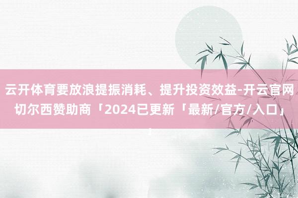 云开体育要放浪提振消耗、提升投资效益-开云官网切尔西赞助商「2024已更新「最新/官方/入口」