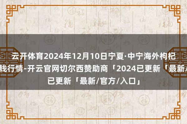 云开体育2024年12月10日宁夏·中宁海外枸杞交往中心价钱行情-开云官网切尔西赞助商「2024已更新「最新/官方/入口」