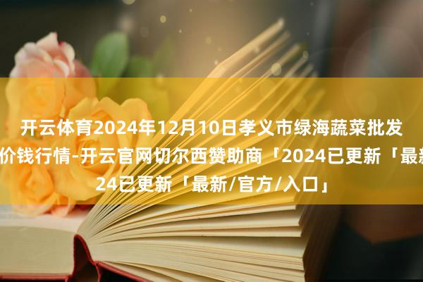 开云体育2024年12月10日孝义市绿海蔬菜批发销售有限公司价钱行情-开云官网切尔西赞助商「2024已更新「最新/官方/入口」