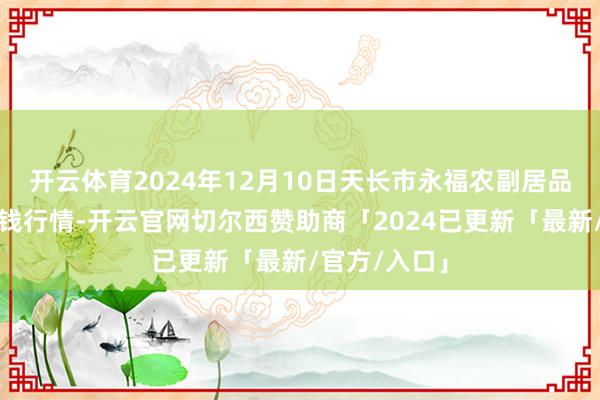 开云体育2024年12月10日天长市永福农副居品批发商场价钱行情-开云官网切尔西赞助商「2024已更新「最新/官方/入口」