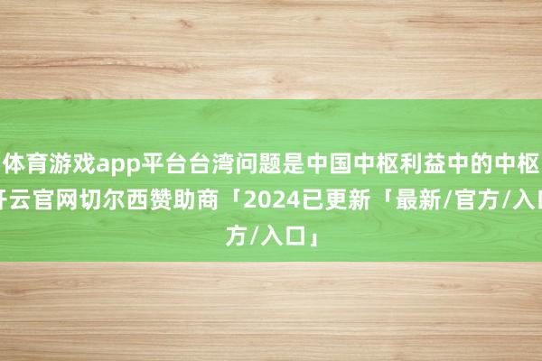 体育游戏app平台台湾问题是中国中枢利益中的中枢-开云官网切尔西赞助商「2024已更新「最新/官方/入口」