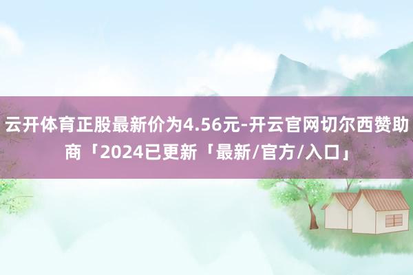 云开体育正股最新价为4.56元-开云官网切尔西赞助商「2024已更新「最新/官方/入口」