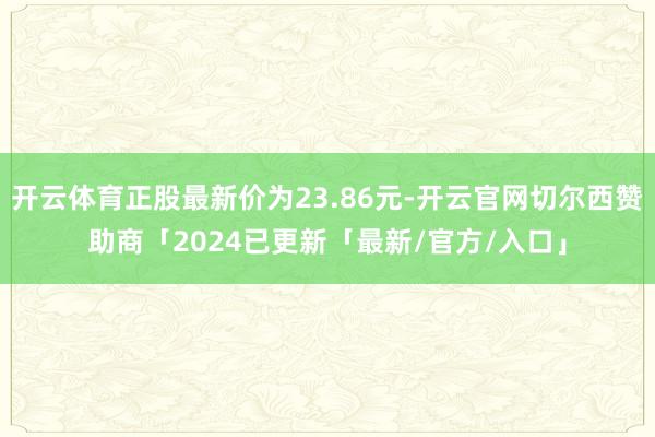 开云体育正股最新价为23.86元-开云官网切尔西赞助商「2024已更新「最新/官方/入口」