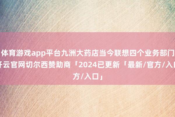 体育游戏app平台九洲大药店当今联想四个业务部门-开云官网切尔西赞助商「2024已更新「最新/官方/入口」