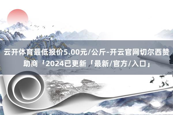 云开体育最低报价5.00元/公斤-开云官网切尔西赞助商「2024已更新「最新/官方/入口」