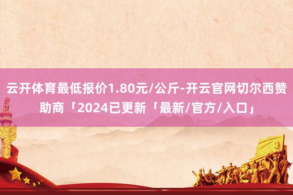 云开体育最低报价1.80元/公斤-开云官网切尔西赞助商「2024已更新「最新/官方/入口」