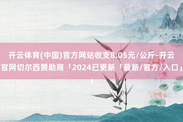 开云体育(中国)官方网站收支8.05元/公斤-开云官网切尔西赞助商「2024已更新「最新/官方/入口」