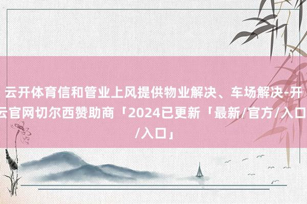 云开体育信和管业上风提供物业解决、车场解决-开云官网切尔西赞助商「2024已更新「最新/官方/入口」