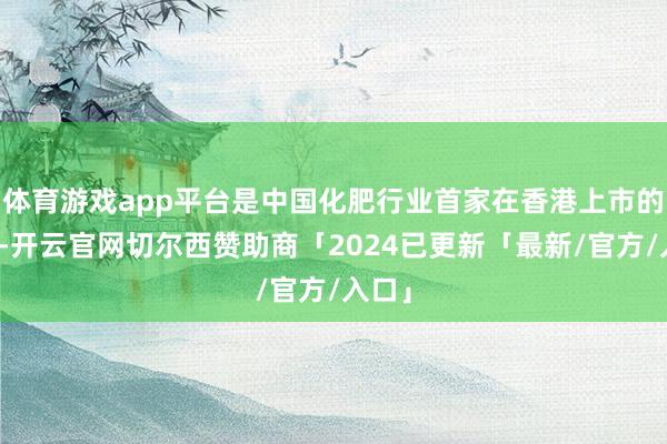 体育游戏app平台是中国化肥行业首家在香港上市的企业-开云官网切尔西赞助商「2024已更新「最新/官方/入口」