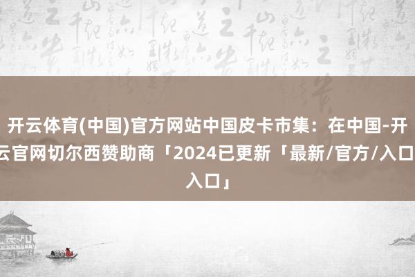 开云体育(中国)官方网站中国皮卡市集：在中国-开云官网切尔西赞助商「2024已更新「最新/官方/入口」