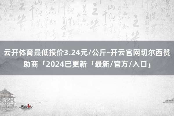 云开体育最低报价3.24元/公斤-开云官网切尔西赞助商「2024已更新「最新/官方/入口」