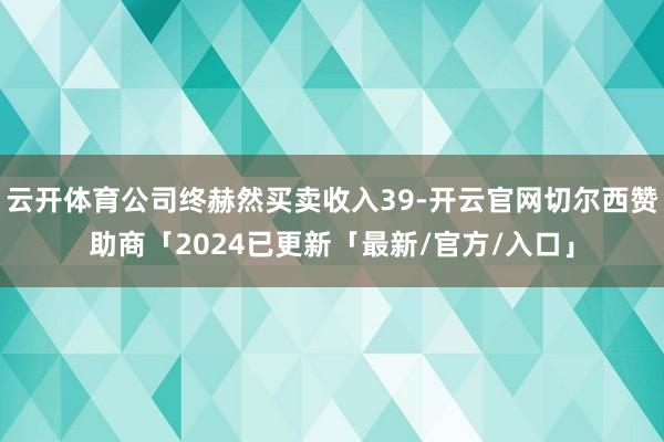 云开体育公司终赫然买卖收入39-开云官网切尔西赞助商「2024已更新「最新/官方/入口」