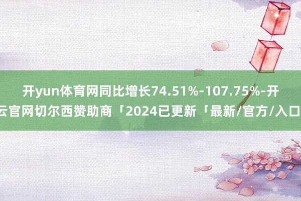 开yun体育网同比增长74.51%-107.75%-开云官网切尔西赞助商「2024已更新「最新/官方/入口」