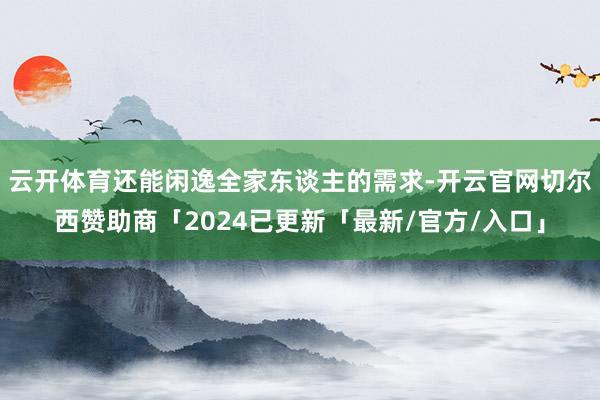 云开体育还能闲逸全家东谈主的需求-开云官网切尔西赞助商「2024已更新「最新/官方/入口」