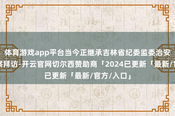 体育游戏app平台当今正继承吉林省纪委监委治安审查和监察拜访-开云官网切尔西赞助商「2024已更新「最新/官方/入口」