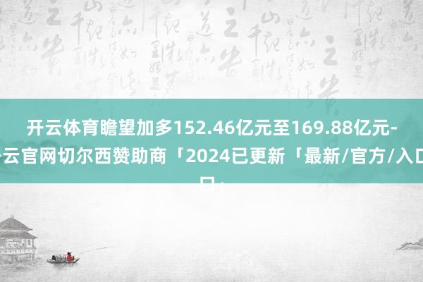 开云体育瞻望加多152.46亿元至169.88亿元-开云官网切尔西赞助商「2024已更新「最新/官方/入口」