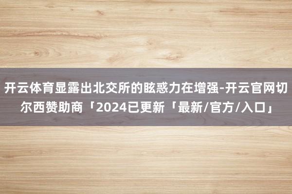 开云体育显露出北交所的眩惑力在增强-开云官网切尔西赞助商「2024已更新「最新/官方/入口」