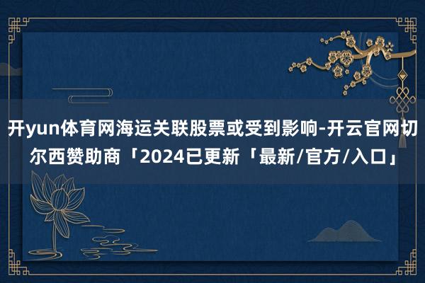 开yun体育网海运关联股票或受到影响-开云官网切尔西赞助商「2024已更新「最新/官方/入口」