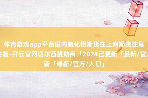 体育游戏app平台国内氧化铝期货在上海期货往复所上市往复-开云官网切尔西赞助商「2024已更新「最新/官方/入口」