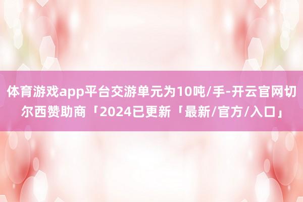 体育游戏app平台交游单元为10吨/手-开云官网切尔西赞助商「2024已更新「最新/官方/入口」