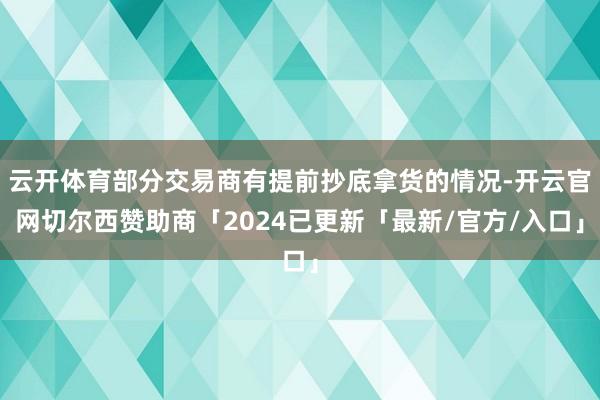 云开体育部分交易商有提前抄底拿货的情况-开云官网切尔西赞助商「2024已更新「最新/官方/入口」