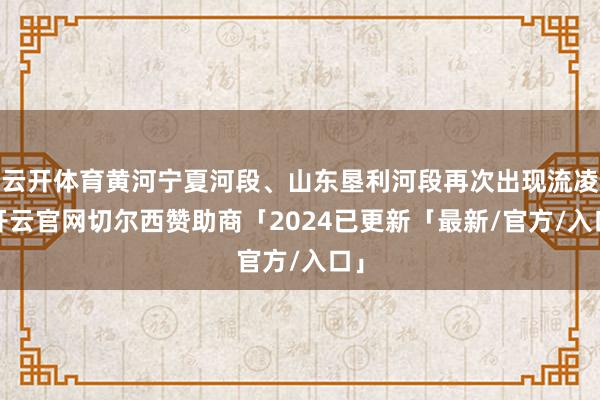 云开体育黄河宁夏河段、山东垦利河段再次出现流凌-开云官网切尔西赞助商「2024已更新「最新/官方/入口」