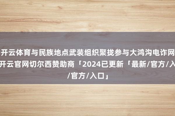 开云体育与民族地点武装组织聚拢参与大鸿沟电诈网赌-开云官网切尔西赞助商「2024已更新「最新/官方/入口」