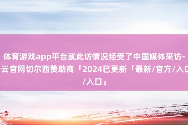 体育游戏app平台就此访情况经受了中国媒体采访-开云官网切尔西赞助商「2024已更新「最新/官方/入口」