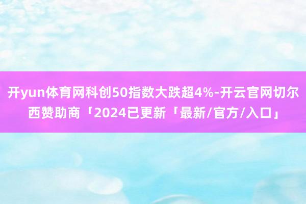 开yun体育网科创50指数大跌超4%-开云官网切尔西赞助商「2024已更新「最新/官方/入口」